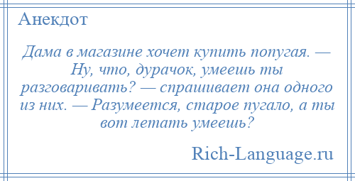 
    Дама в магазине хочет купить попугая. — Ну, что, дурачок, умеешь ты разговаривать? — спрашивает она одного из них. — Разумеется, старое пугало, а ты вот летать умеешь?