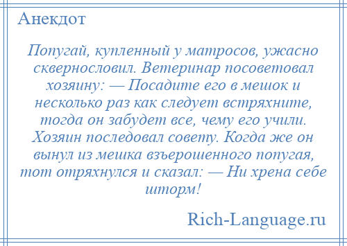 
    Попугай, купленный у матросов, ужасно сквернословил. Ветеринар посоветовал хозяину: — Посадите его в мешок и несколько раз как следует встряхните, тогда он забудет все, чему его учили. Хозяин последовал совету. Когда же он вынул из мешка взъерошенного попугая, тот отряхнулся и сказал: — Ни хрена себе шторм!