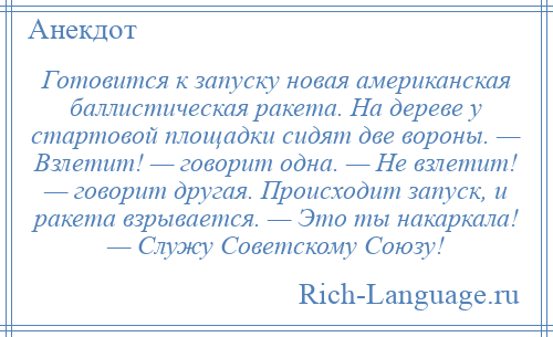 
    Готовится к запуску новая американская баллистическая ракета. На дереве у стартовой площадки сидят две вороны. — Взлетит! — говорит одна. — Не взлетит! — говорит другая. Происходит запуск, и ракета взрывается. — Это ты накаркала! — Служу Советскому Союзу!