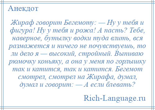 
    Жираф говорит Бегемоту: — Ну у тебя и фигура! Ну у тебя и рожа! А пасть? Тебе, наверное, бутылку водки туда влить, вся размажется и ничего не почувствуешь, то ли дело я — высокий, стройный. Выпиваю рюмочку коньяку, а она у меня по горлышку так и катится, так и катится. Бегемот смотрел, смотрел на Жирафа, думал, думал и говорит: — А если блевать?