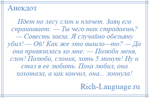 
    Идет по лесу слон и плачет. Заяц его спрашивает: — Ты чего так страдаешь? — Совесть заела. Я случайно обезьяну убил! — Ой! Как же это вышло—то? — Да она привязалась ко мне: — Полюби меня, слон! Полюби, слоник, хоть 5 минут! Ну и стал я ее любить. Пока любил, она хохотала, а как кончил, она... лопнула!