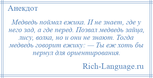 
    Медведь поймал ежика. И не знает, где у него зад, а где перед. Позвал медведь зайца, лису, волка, но и они не знают. Тогда медведь говорит ежику: — Ты еж хоть бы пернул для ориентирования.