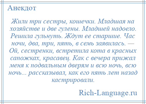 
    Жили три сестры, кошечки. Младшая на хозяйстве и две гулены. Младшей надоело. Решила гульнуть. Ждут ее старшие. Час ночи, два, три, пять, в семь заявилась. — Ой, сестренки, встретила кота в красных сапожках, красавец. Как с вечера прижал меня к подвальным дверям и всю ночь, всю ночь... рассказывал, как его пять лет назад кастрировали.