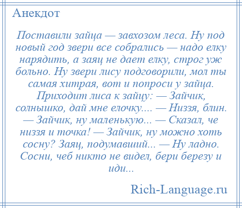 
    Поставили зайца — завхозом леса. Ну под новый год звери все собрались — надо елку нарядить, а заяц не дает елку, строг уж больно. Ну звери лису подговорили, мол ты самая хитрая, вот и попроси у зайца. Приходит лиса к зайцу: — Зайчик, солнышко, дай мне елочку.... — Низзя, блин. — Зайчик, ну маленькую... — Сказал, че низзя и точка! — Зайчик, ну можно хоть сосну? Заяц, подумавший... — Ну ладно. Сосни, чеб никто не видел, бери березу и иди...