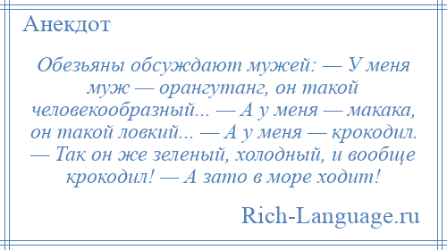 
    Обезьяны обсуждают мужей: — У меня муж — орангутанг, он такой человекообразный... — А у меня — макака, он такой ловкий... — А у меня — крокодил. — Так он же зеленый, холодный, и вообще крокодил! — А зато в море ходит!