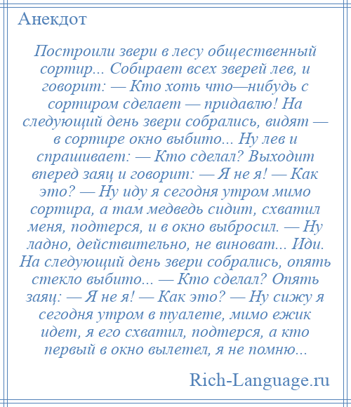 
    Построили звери в лесу общественный сортир... Собирает всех зверей лев, и говорит: — Кто хоть что—нибудь с сортиром сделает — придавлю! На следующий день звери собрались, видят — в сортире окно выбито... Ну лев и спрашивает: — Кто сделал? Выходит вперед заяц и говорит: — Я не я! — Как это? — Ну иду я сегодня утром мимо сортира, а там медведь сидит, схватил меня, подтерся, и в окно выбросил. — Ну ладно, действительно, не виноват... Иди. На следующий день звери собрались, опять стекло выбито... — Кто сделал? Опять заяц: — Я не я! — Как это? — Ну сижу я сегодня утром в туалете, мимо ежик идет, я его схватил, подтерся, а кто первый в окно вылетел, я не помню...