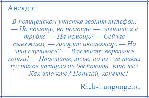 
    В полицейском участке звонит телефон: — На помощь, на помощь! — слышится в трубке. — На помощь! — Сейчас выезжаем, — говорит инспектор. — Но что случилось? — В комнату ворвалась кошка! — Простите, мсье, но из—за таких пустяков полицию не беспокоят. Кто вы? — Как это кто? Попугай, конечно!