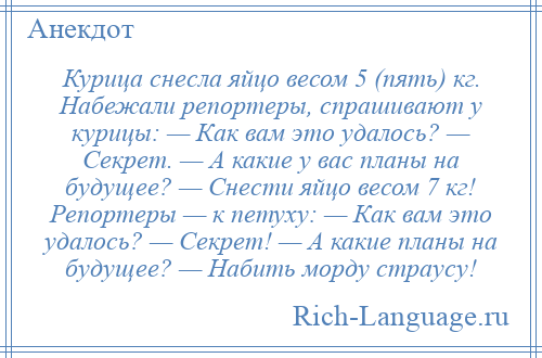 
    Курица снесла яйцо весом 5 (пять) кг. Набежали репортеры, спрашивают у курицы: — Как вам это удалось? — Секрет. — А какие у вас планы на будущее? — Снести яйцо весом 7 кг! Репортеры — к петуху: — Как вам это удалось? — Секрет! — А какие планы на будущее? — Набить морду страусу!