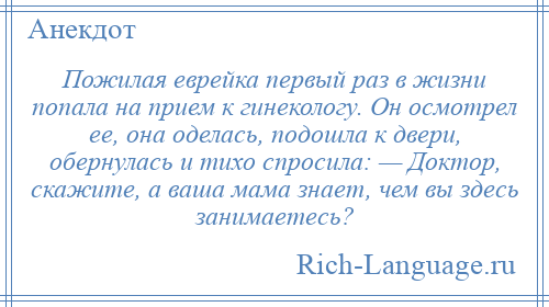 
    Пожилая еврейка первый раз в жизни попала на прием к гинекологу. Он осмотрел ее, она оделась, подошла к двери, обернулась и тихо спросила: — Доктор, скажите, а ваша мама знает, чем вы здесь занимаетесь?
