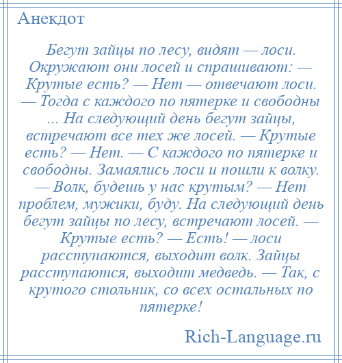 
    Бегут зайцы по лесу, видят — лоси. Окружают они лосей и спрашивают: — Крутые есть? — Нет — отвечают лоси. — Тогда с каждого по пятерке и свободны ... На следующий день бегут зайцы, встречают все тех же лосей. — Крутые есть? — Нет. — С каждого по пятерке и свободны. Замаялись лоси и пошли к волку. — Волк, будешь у нас крутым? — Нет проблем, мужики, буду. На следующий день бегут зайцы по лесу, встречают лосей. — Крутые есть? — Есть! — лоси расступаются, выходит волк. Зайцы расступаются, выходит медведь. — Так, с крутого стольник, со всех остальных по пятерке!