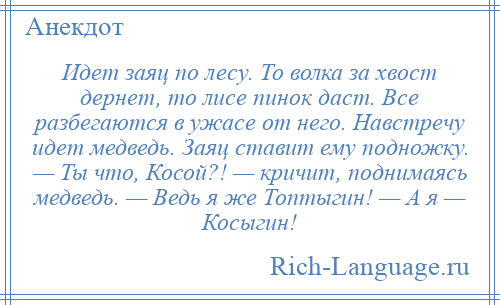 
    Идет заяц по лесу. То волка за хвост дернет, то лисе пинок даст. Все разбегаются в ужасе от него. Навстречу идет медведь. Заяц ставит ему подножку. — Ты что, Косой?! — кричит, поднимаясь медведь. — Ведь я же Топтыгин! — А я — Косыгин!