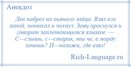 
    Лев набрел на пьяного зайца. Взял его лапой, понюхал и чихнул. Заяц проснулся и говорит заплетающимся языком: — С—слышь, с—старик, ты че, в морду хочешь? П—положи, где взял!