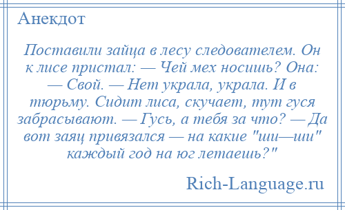 
    Поставили зайца в лесу следователем. Он к лисе пристал: — Чей мех носишь? Она: — Свой. — Нет украла, украла. И в тюрьму. Сидит лиса, скучает, тут гуся забрасывают. — Гусь, а тебя за что? — Да вот заяц привязался — на какие ши—ши каждый год на юг летаешь? 