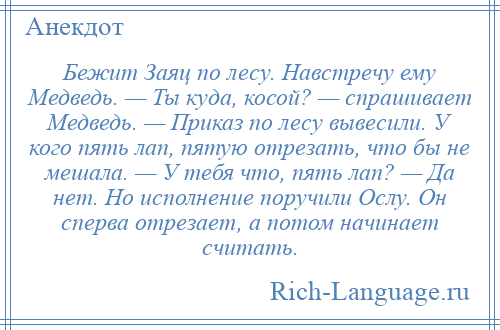 
    Бежит Заяц по лесу. Навстречу ему Медведь. — Ты куда, косой? — спрашивает Медведь. — Приказ по лесу вывесили. У кого пять лап, пятую отрезать, что бы не мешала. — У тебя что, пять лап? — Да нет. Но исполнение поручили Ослу. Он сперва отрезает, а потом начинает считать.