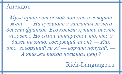 
    Муж приносит домой попугая и говорит жене: — На аукционе я заплатил за него двести франков. Его хотели купить десять человек... Но самое интересное то, что я даже не знаю, говорящий ли он? — Как это, говорящий ли я? — ворчит попугай. — А кто же тогда повышал цену?