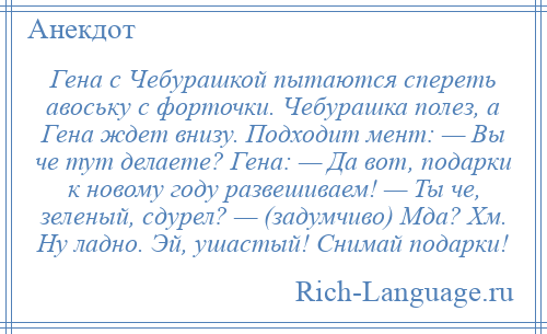 
    Гена с Чебурашкой пытаются спереть авоську с форточки. Чебурашка полез, а Гена ждет внизу. Подходит мент: — Вы че тут делаете? Гена: — Да вот, подарки к новому году развешиваем! — Ты че, зеленый, сдурел? — (задумчиво) Мда? Хм. Ну ладно. Эй, ушастый! Снимай подарки!