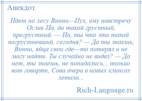 
    Идет по лесу Винни—Пух, ему навстречу Ослик Иа, да такой грустный, прегрустный. — Иа, ты что это такой погрустневший, сегодня? — Да ты знаешь, Винни, яйца свои где—то потерял и не могу найти. Ты случайно не видел? — Да нет, ты знаешь, не попадались... только вот говорят, Сова вчера в новых клипсах летала...