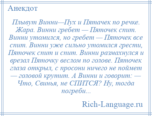 
    Плывут Винни—Пух и Пятачек по речке. Жара. Винни гребет — Пяточек спит. Винни утомился, но гребет — Пяточек все спит. Винни уже сильно утомился грести, Пяточек спит и спит. Винни размахнулся и врезал Пяточку веслом по голове. Пяточек глаза открыл, с просони ничего не поймет — головой крутит. А Винни и говорит: — Что, Свинья, не СПИТСЯ? Ну, тогда погреби...