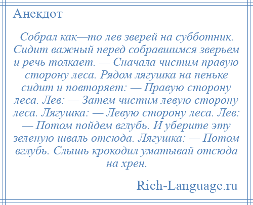 
    Собрал как—то лев зверей на субботник. Сидит важный перед собравшимся зверьем и речь толкает. — Сначала чистим правую сторону леса. Рядом лягушка на пеньке сидит и повторяет: — Правую сторону леса. Лев: — Затем чистим левую сторону леса. Лягушка: — Левую сторону леса. Лев: — Потом пойдем вглубь. И уберите эту зеленую шваль отсюда. Лягушка: — Потом вглубь. Слышь крокодил уматывай отсюда на хрен.