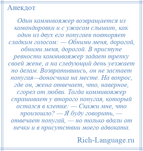 
    Один коммивояжер возвращается из командировки и с ужасом слышит, как один из двух его попугаев повторяет сладким голосом: — Обними меня, дорогой, обними меня, дорогой. В приступе ревности коммивояжер задает трепку своей жене, а на следующий день уезжает по делам. Возвратившись, он не застает попугая—доносчика на месте. На вопрос, где он, жена отвечает, что, наверное, сгорел от любви. Тогда коммивояжер спрашивает у второго попугая, который остался в клетке: — Скажи мне, что произошло? — Я буду говорить, — отвечает попугай, — но только вдали от печки и в присутствии моего адвоката.