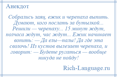 
    Собрались заяц, ежик и черепаха выпить. Думают, кого послать за бутылкой... Решили — черепаху... 15 минут ждут, полчаса ждут, час ждут... Ежик начинает вопить: — Да елы—палы! Да где эта сволочь! Из кустов вылезает черепаха, и говорит: — Будете ругаться — вообще никуда не пойду!