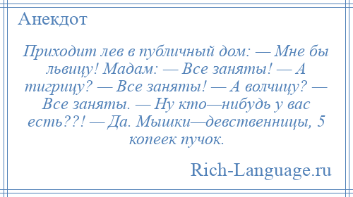 
    Приходит лев в публичный дом: — Мне бы львицу! Мадам: — Все заняты! — А тигрицу? — Все заняты! — А волчицу? — Все заняты. — Ну кто—нибудь у вас есть??! — Да. Мышки—девственницы, 5 копеек пучок.