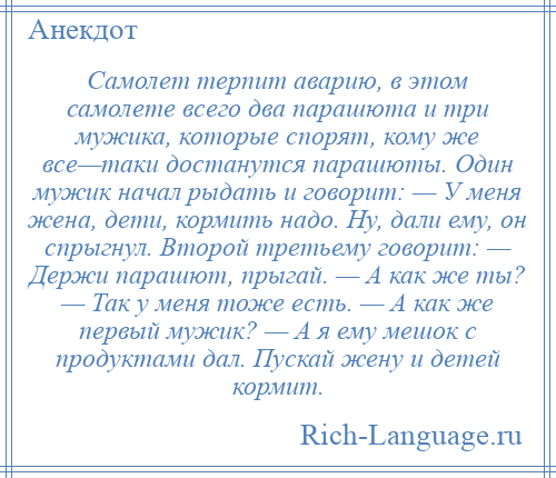 
    Самолет терпит аварию, в этом самолете всего два парашюта и три мужика, которые спорят, кому же все—таки достанутся парашюты. Один мужик начал рыдать и говорит: — У меня жена, дети, кормить надо. Ну, дали ему, он спрыгнул. Второй третьему говорит: — Держи парашют, прыгай. — А как же ты? — Так у меня тоже есть. — А как же первый мужик? — А я ему мешок с продуктами дал. Пускай жену и детей кормит.