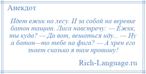
    Идет ежик по лесу. И за собой на веревке батон тащит. Лиса навстречу: — Ежик, ты куда? — Да вот, вешаться иду... — Ну а батон—то тебе на фига? — А хрен его знает сколько я там провишу!