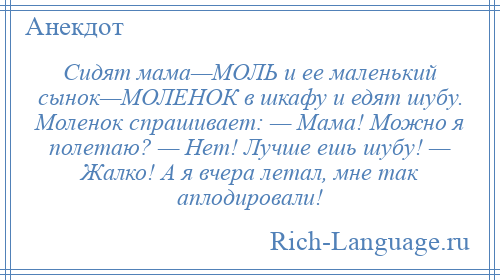 
    Сидят мама—МОЛЬ и ее маленький сынок—МОЛЕНОК в шкафу и едят шубу. Моленок спрашивает: — Мама! Можно я полетаю? — Нет! Лучше ешь шубу! — Жалко! А я вчера летал, мне так аплодировали!