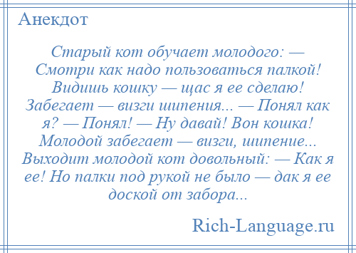 
    Старый кот обучает молодого: — Смотри как надо пользоваться палкой! Видишь кошку — щас я ее сделаю! Забегает — визги шипения... — Понял как я? — Понял! — Ну давай! Вон кошка! Молодой забегает — визги, шипение... Выходит молодой кот довольный: — Как я ее! Но палки под рукой не было — дак я ее доской от забора...