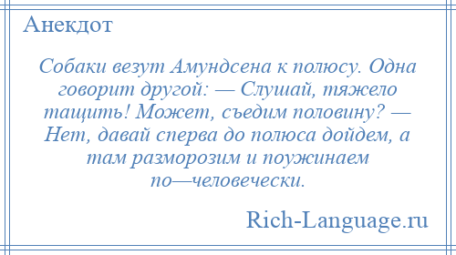 
    Собаки везут Амундсена к полюсу. Одна говорит другой: — Слушай, тяжело тащить! Может, съедим половину? — Нет, давай сперва до полюса дойдем, а там разморозим и поужинаем по—человечески.