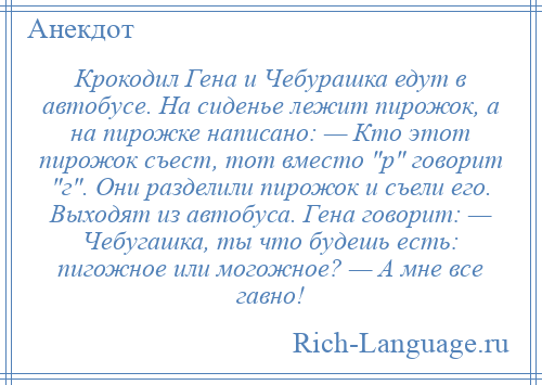 
    Крокодил Гена и Чебурашка едут в автобусе. На сиденье лежит пирожок, а на пирожке написано: — Кто этот пирожок съест, тот вместо р говорит г . Они разделили пирожок и съели его. Выходят из автобуса. Гена говорит: — Чебугашка, ты что будешь есть: пигожное или могожное? — А мне все гавно!