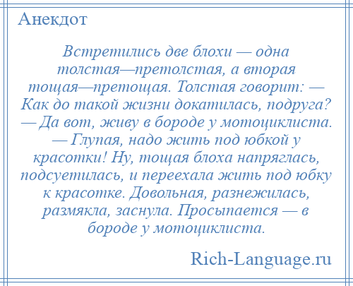 
    Встретились две блохи — одна толстая—претолстая, а вторая тощая—претощая. Толстая говорит: — Как до такой жизни докатилась, подруга? — Да вот, живу в бороде у мотоциклиста. — Глупая, надо жить под юбкой у красотки! Ну, тощая блоха напряглась, подсуетилась, и переехала жить под юбку к красотке. Довольная, разнежилась, размякла, заснула. Просыпается — в бороде у мотоциклиста.