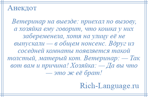 
    Ветеринар на выезде: приехал по вызову, а хозяйка ему говорит, что кошка у них забеременела, хотя на улицу её не выпускали — в общем нонсенс. Вдруг из соседней комнаты появляется такой толстый, матерый кот. Ветеринар: — Так вот вам и причина! Хозяйка: — Да вы что — это ж её брат!
