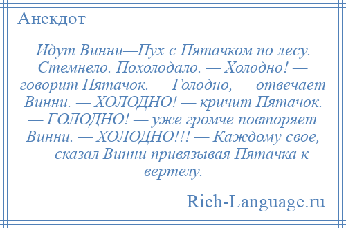 
    Идут Винни—Пух с Пятачком по лесу. Стемнело. Похолодало. — Холодно! — говорит Пятачок. — Голодно, — отвечает Винни. — ХОЛОДНО! — кричит Пятачок. — ГОЛОДНО! — уже громче повторяет Винни. — ХОЛОДНО!!! — Каждому свое, — сказал Винни привязывая Пятачка к вертелу.