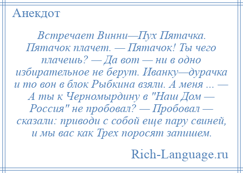 
    Встречает Винни—Пух Пятачка. Пятачок плачет. — Пятачок! Ты чего плачешь? — Да вот — ни в одно избирательное не берут. Иванку—дурачка и то вон в блок Рыбкина взяли. А меня ... — А ты к Черномырдину в Наш Дом — Россия не пробовал? — Пробовал — сказали: приводи с собой еще пару свиней, и мы вас как Трех поросят запишем.