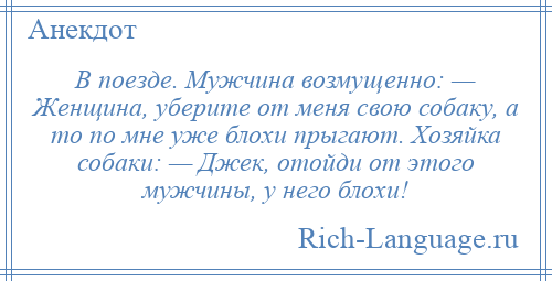 
    В поезде. Мужчина возмущенно: — Женщина, уберите от меня свою собаку, а то по мне уже блохи прыгают. Хозяйка собаки: — Джек, отойди от этого мужчины, у него блохи!