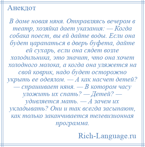 
    В доме новая няня. Отправляясь вечером в театр, хозяйка дает указания: — Когда собака поест, вы ей дайте воды. Если она будет царапаться в дверь буфета, дайте ей сухарь, если она сядет возле холодильника, это значит, что она хочет холодного молока, а когда она уляжется на свой коврик, надо будет осторожно укрыть ее одеялом. — А как насчет детей? — спрашивает няня. — В котором часу уложить их спать? — Детей? — удивляется мать. — А зачем их укладывать? Они и так всегда засыпают, как только заканчивается телевизионная программа.