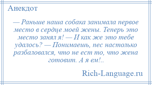 
    — Раньше наша собака занимала первое место в сердце моей жены. Теперь это место занял я! — И как же это тебе удалось? — Понимаешь, пес настолько разбаловался, что не ест то, что жена готовит. А я ем!..