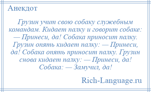 
    Грузин учит свою собаку служебным командам. Кидает палку и говорит собаке: — Принеси, да! Собака приносит палку. Грузин опять кидает палку: — Принеси, да! Собака опять приносит палку. Грузин снова кидает палку: — Принеси, да! Собака: — Замучил, да!