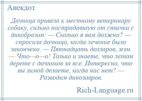 
    Дачница привела к местному ветеринару собаку, сильно пострадавшую от стычки с дикобразом: — Сколько я вам должна? — спросила дачница, когда лечение было закончено. — Пятнадцать долларов, мэм. — Что—о—о! Только и знаете, что летом дерете с дачников за все. Интересно, что вы зимой делаете, когда нас нет? — Разводим динозавров.