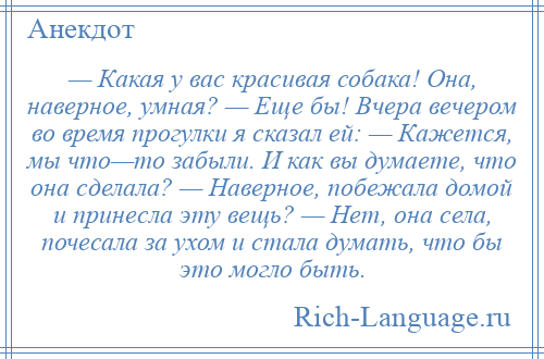 
    — Какая у вас красивая собака! Она, наверное, умная? — Еще бы! Вчера вечером во время прогулки я сказал ей: — Кажется, мы что—то забыли. И как вы думаете, что она сделала? — Наверное, побежала домой и принесла эту вещь? — Нет, она села, почесала за ухом и стала думать, что бы это могло быть.