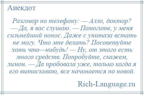 
    Разговор по телефону: — Алло, доктор? — Да, я вас слушаю. — Помогите, у меня сильнейший понос. Даже с унитаза встать не могу. Что мне делать? Посоветуйте хоть что—нибудь! — Ну, от этого есть много средств. Попробуйте, скажем, лимон. — Да пробовала уже, только когда я его вытаскиваю, все начинается по новой.