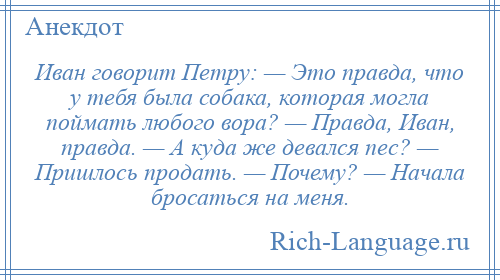 
    Иван говорит Петру: — Это правда, что у тебя была собака, которая могла поймать любого вора? — Правда, Иван, правда. — А куда же девался пес? — Пришлось продать. — Почему? — Начала бросаться на меня.