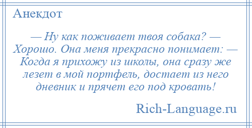 
    — Ну как поживает твоя собака? — Хорошо. Она меня прекрасно понимает: — Когда я прихожу из школы, она сразу же лезет в мой портфель, достает из него дневник и прячет его под кровать!