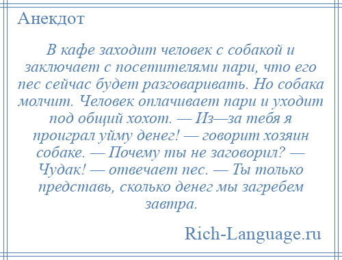 
    В кафе заходит человек с собакой и заключает с посетителями пари, что его пес сейчас будет разговаривать. Но собака молчит. Человек оплачивает пари и уходит под общий хохот. — Из—за тебя я проиграл уйму денег! — говорит хозяин собаке. — Почему ты не заговорил? — Чудак! — отвечает пес. — Ты только представь, сколько денег мы загребем завтра.