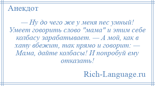 
    — Ну до чего же у меня пес умный! Умеет говорить слово мама и этим себе колбасу зарабатывает. — А мой, как в хату вбежит, так прямо и говорит: — Мама, дайте колбасы! И попробуй ему отказать!