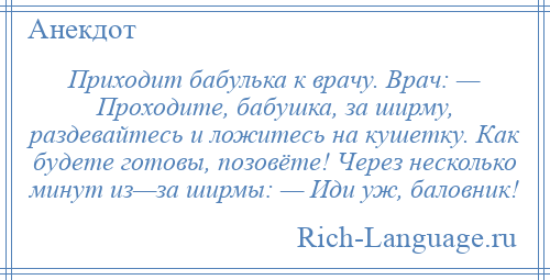 
    Приходит бабулька к врачу. Врач: — Проходите, бабушка, за ширму, раздевайтесь и ложитесь на кушетку. Как будете готовы, позовёте! Через несколько минут из—за ширмы: — Иди уж, баловник!