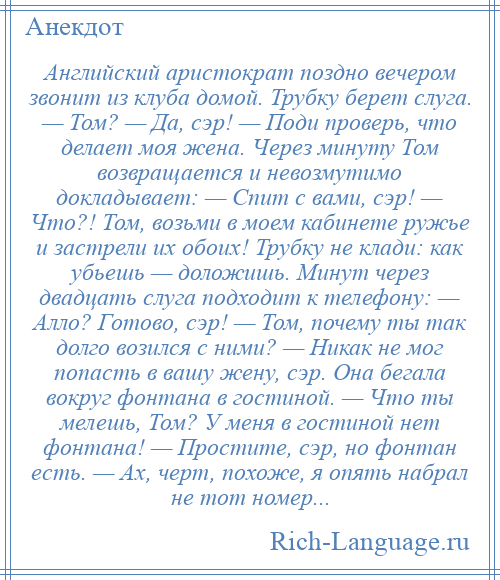 
    Английский аристократ поздно вечером звонит из клуба домой. Трубку берет слуга. — Том? — Да, сэр! — Поди проверь, что делает моя жена. Через минуту Том возвращается и невозмутимо докладывает: — Спит с вами, сэр! — Что?! Том, возьми в моем кабинете ружье и застрели их обоих! Трубку не клади: как убьешь — доложишь. Минут через двадцать слуга подходит к телефону: — Алло? Готово, сэр! — Том, почему ты так долго возился с ними? — Никак не мог попасть в вашу жену, сэр. Она бегала вокруг фонтана в гостиной. — Что ты мелешь, Том? У меня в гостиной нет фонтана! — Простите, сэр, но фонтан есть. — Ах, черт, похоже, я опять набрал не тот номер...