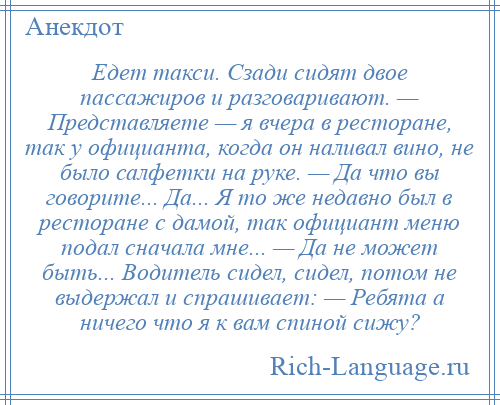 
    Едет такси. Сзади сидят двое пассажиров и разговаривают. — Представляете — я вчера в ресторане, так у официанта, когда он наливал вино, не было салфетки на руке. — Да что вы говорите... Да... Я то же недавно был в ресторане с дамой, так официант меню подал сначала мне... — Да не может быть... Водитель сидел, сидел, потом не выдержал и спрашивает: — Ребята а ничего что я к вам спиной сижу?